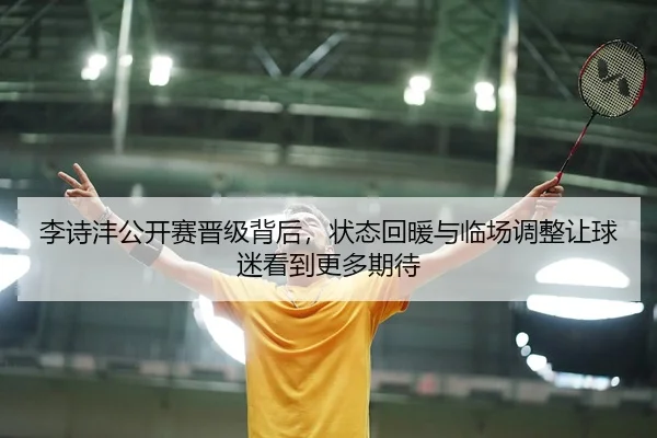 李诗沣公开赛晋级背后，状态回暖与临场调整让球迷看到更多期待